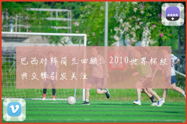巴西对阵荷兰回顾：2010世界杯经典交锋引发关注