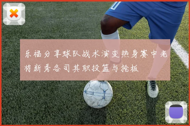 乐福分享球队战术演变热身赛中老将新秀各司其职投篮与抢板