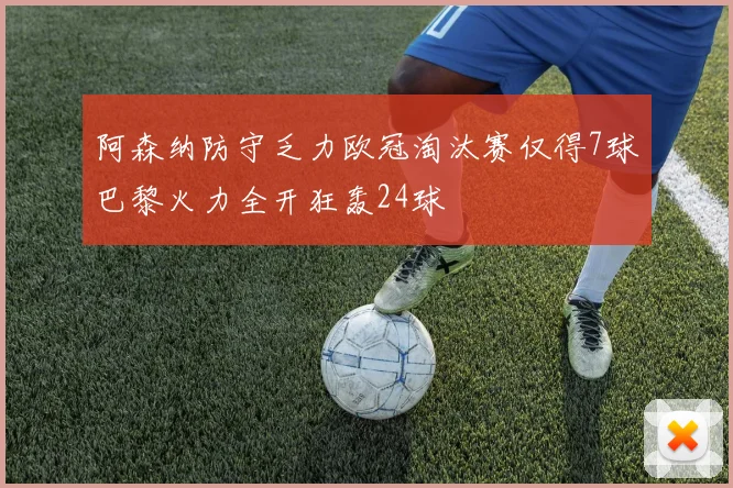 阿森纳防守乏力欧冠淘汰赛仅得7球巴黎火力全开狂轰24球