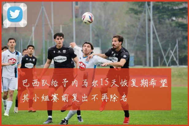巴西队给予内马尔15天恢复期希望其小组赛前复出不再除名