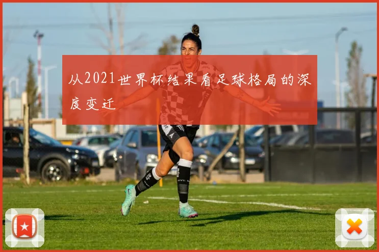 从2021世界杯结果看足球格局的深度变迁