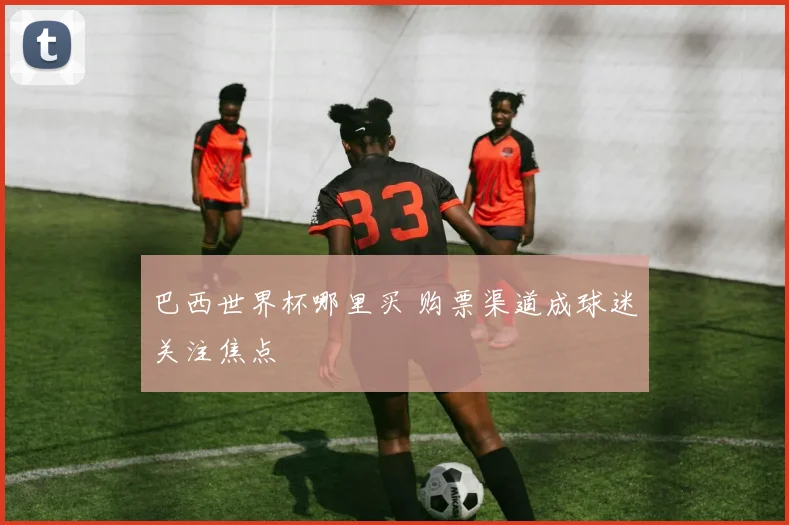巴西世界杯哪里买 购票渠道成球迷关注焦点